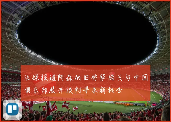 法媒报道阿森纳旧将萨诺戈与中国俱乐部展开谈判寻求新机会