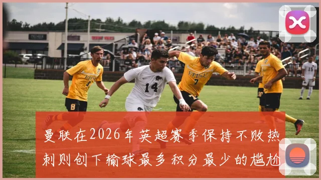 曼联在2026年英超赛季保持不败热刺则创下输球最多积分最少的尴尬纪录