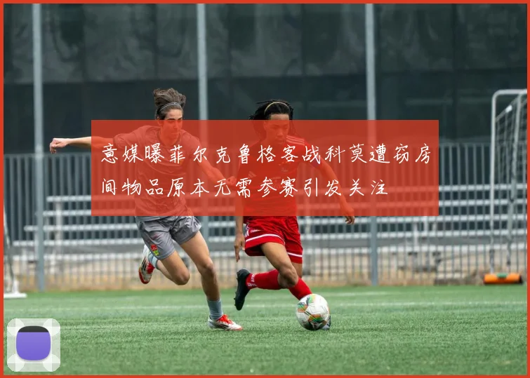 意媒曝菲尔克鲁格客战科莫遭窃房间物品原本无需参赛引发关注