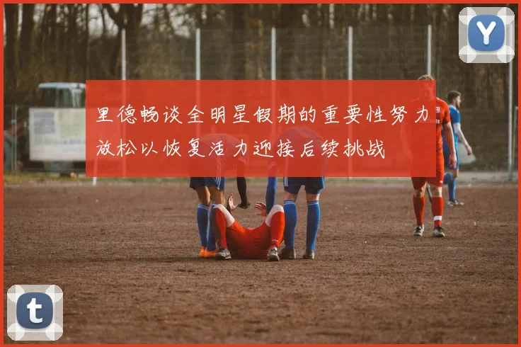 里德畅谈全明星假期的重要性努力放松以恢复活力迎接后续挑战
