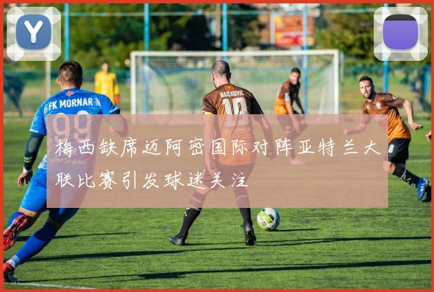 梅西缺席迈阿密国际对阵亚特兰大联比赛引发球迷关注