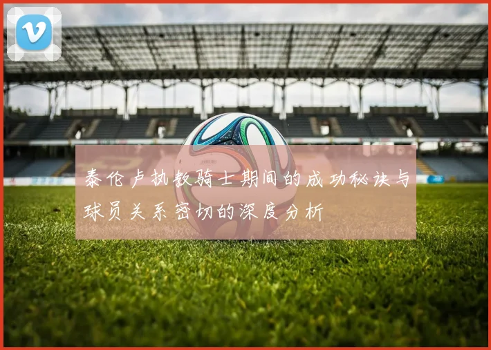 泰伦卢执教骑士期间的成功秘诀与球员关系密切的深度分析