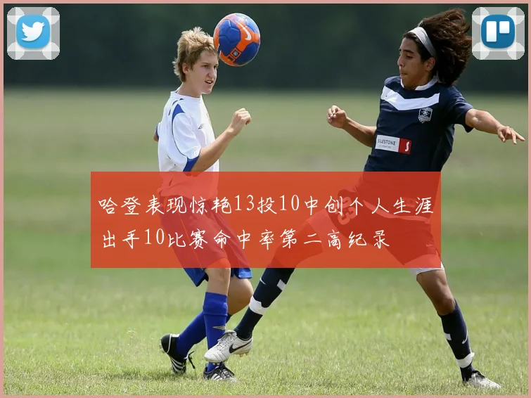 哈登表现惊艳13投10中创个人生涯出手10比赛命中率第二高纪录