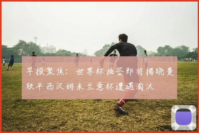 早报聚焦：世界杯抽签即将揭晓曼联平西汉姆米兰意杯遭遇淘汰