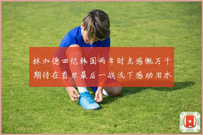 林加德回忆韩国两年时光感慨万千期待在首尔最后一战流下感动泪水