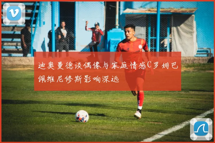 迪奥曼德谈偶像与家庭情感C罗姆巴佩维尼修斯影响深远