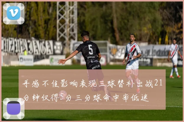 手感不佳影响表现三球替补出战21分钟仅得5分三分球命中率低迷