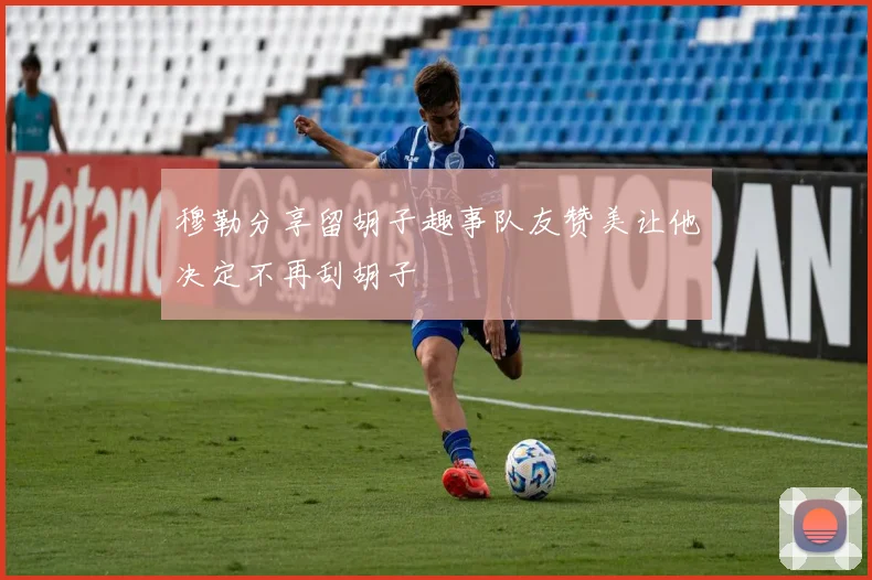 穆勒分享留胡子趣事队友赞美让他决定不再刮胡子