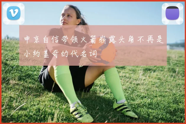 申京自信带领火箭崭露头角不再是小约基奇的代名词