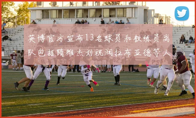 英博官方宣布13名球员和教练员离队包括隋维杰刘祝润拉布亚德等人