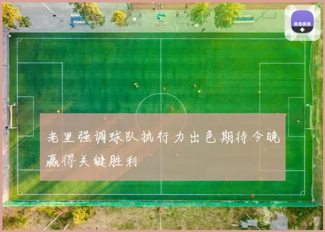 老里强调球队执行力出色期待今晚赢得关键胜利