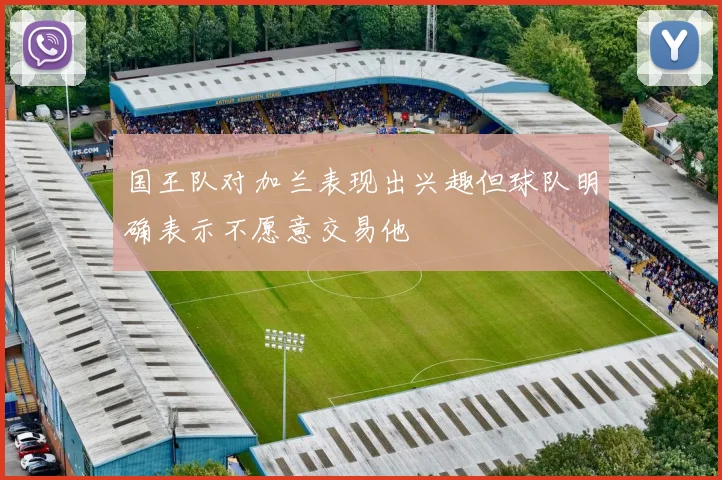 国王队对加兰表现出兴趣但球队明确表示不愿意交易他