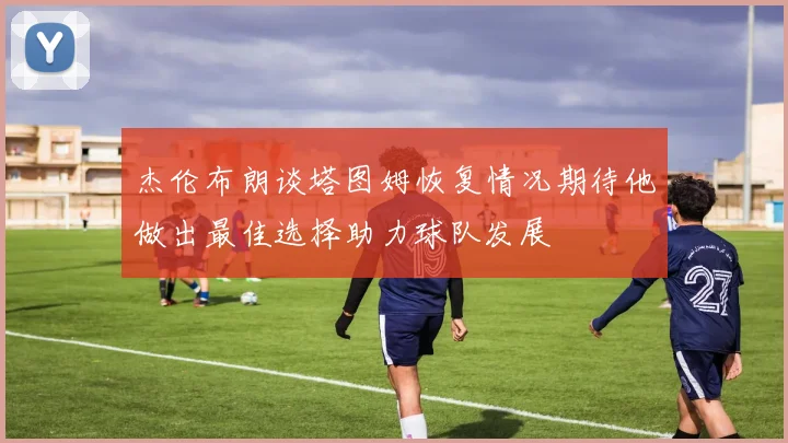 杰伦布朗谈塔图姆恢复情况期待他做出最佳选择助力球队发展