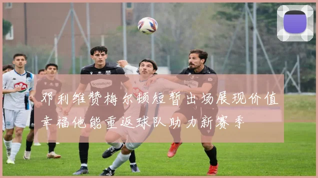 邓利维赞梅尔顿短暂出场展现价值幸福他能重返球队助力新赛季
