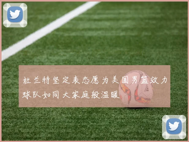 杜兰特坚定表态愿为美国男篮效力球队如同大家庭般温暖