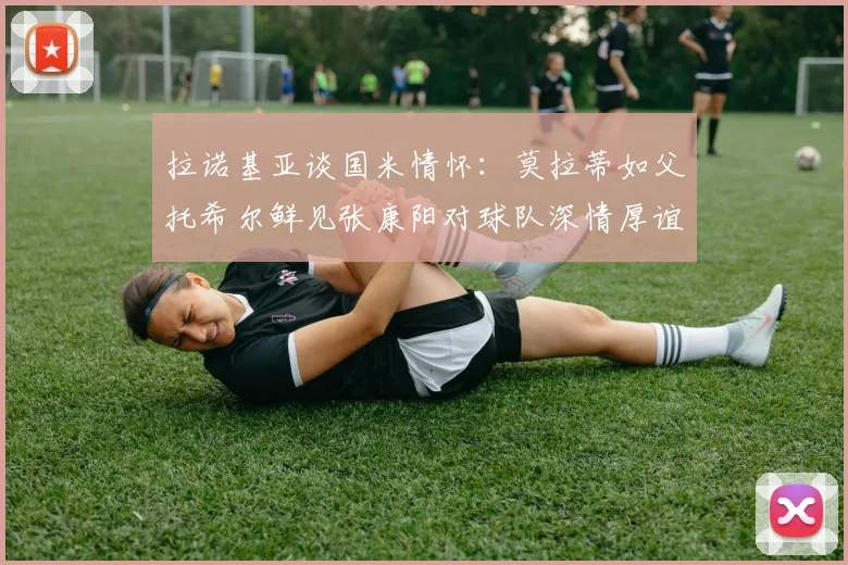 拉诺基亚谈国米情怀：莫拉蒂如父托希尔鲜见张康阳对球队深情厚谊