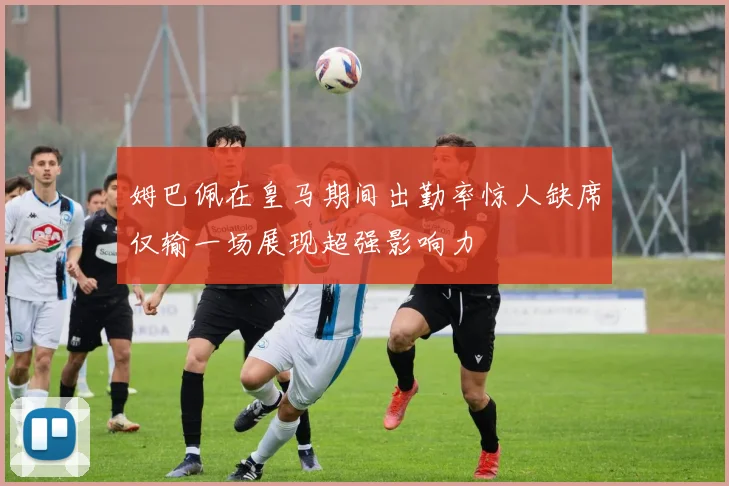 姆巴佩在皇马期间出勤率惊人缺席仅输一场展现超强影响力