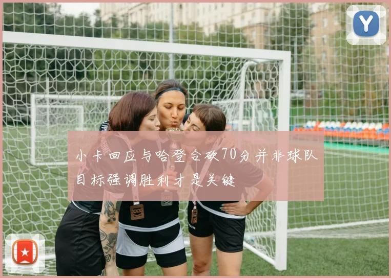 小卡回应与哈登合砍70分并非球队目标强调胜利才是关键