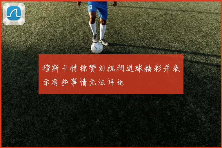 穆斯卡特称赞刘祝润进球精彩并表示有些事情无法评论