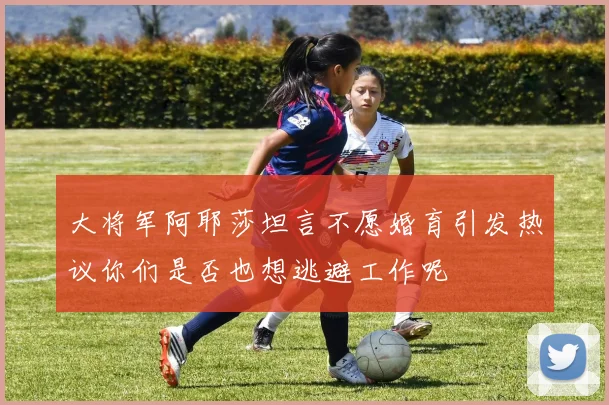 大将军阿耶莎坦言不愿婚育引发热议你们是否也想逃避工作呢
