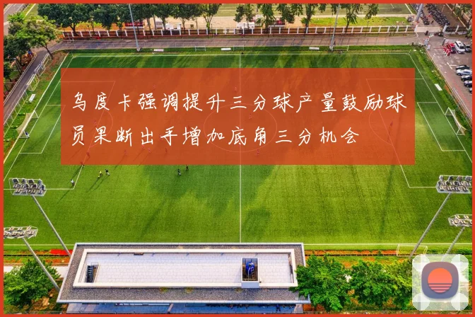 乌度卡强调提升三分球产量鼓励球员果断出手增加底角三分机会