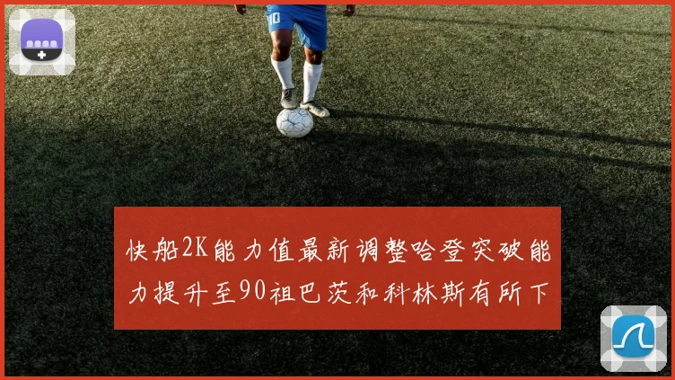 快船2K能力值最新调整哈登突破能力提升至90祖巴茨和科林斯有所下滑