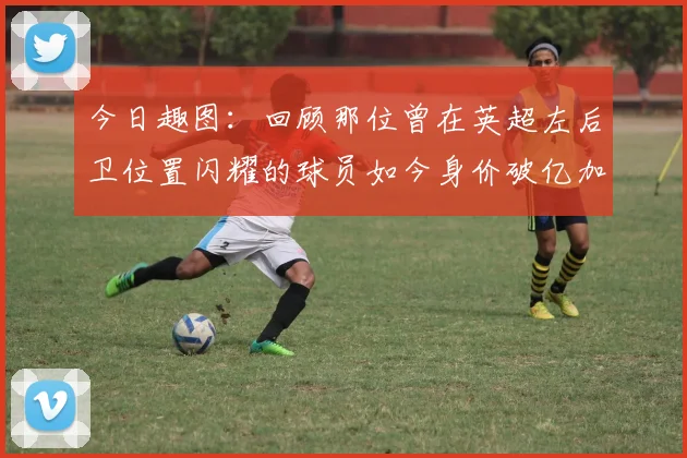 今日趣图：回顾那位曾在英超左后卫位置闪耀的球员如今身价破亿加盟皇马