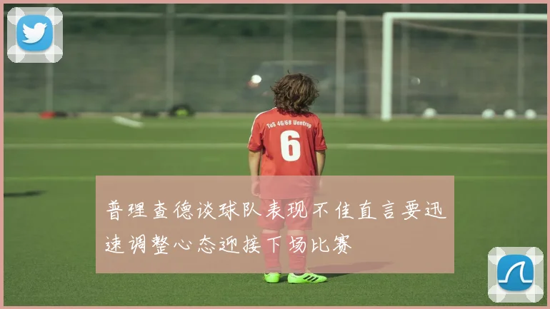 普理查德谈球队表现不佳直言要迅速调整心态迎接下场比赛