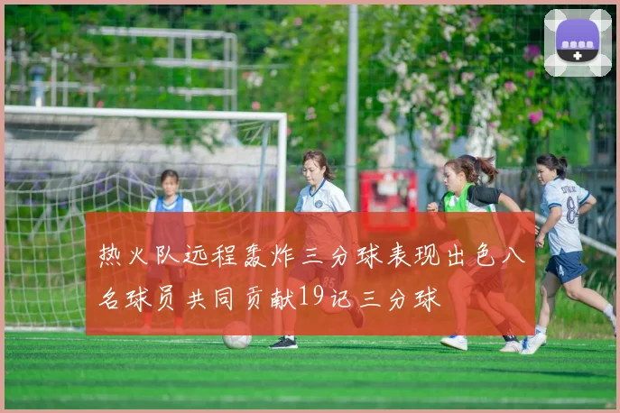 热火队远程轰炸三分球表现出色八名球员共同贡献19记三分球