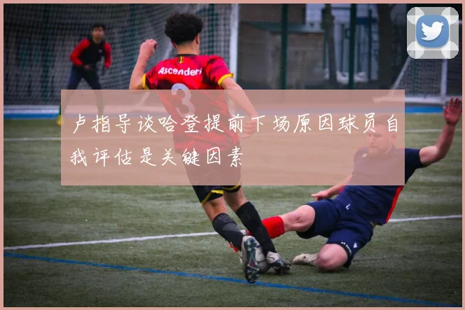 卢指导谈哈登提前下场原因球员自我评估是关键因素