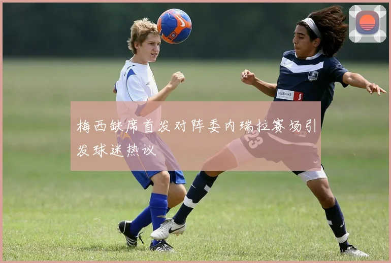梅西缺席首发对阵委内瑞拉赛场引发球迷热议