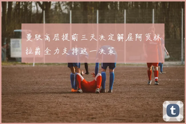 曼联高层提前三天决定解雇阿莫林拉爵全力支持这一决策