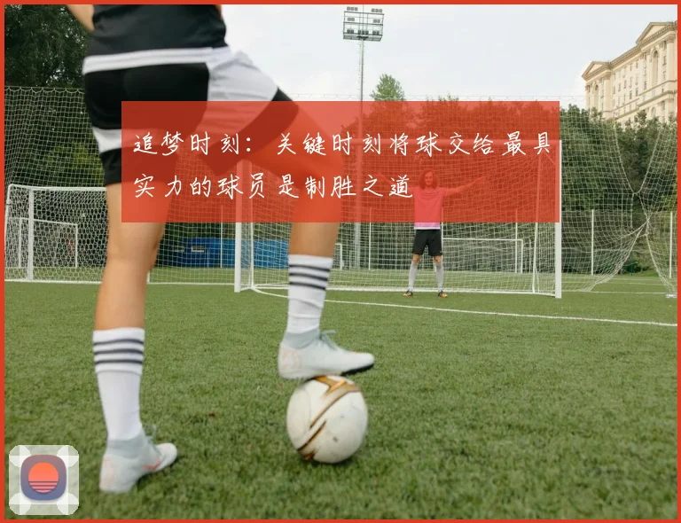 追梦时刻：关键时刻将球交给最具实力的球员是制胜之道