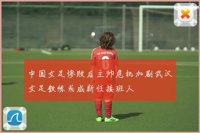 中国女足惨败后主帅危机加剧武汉女足教练或成新任接班人