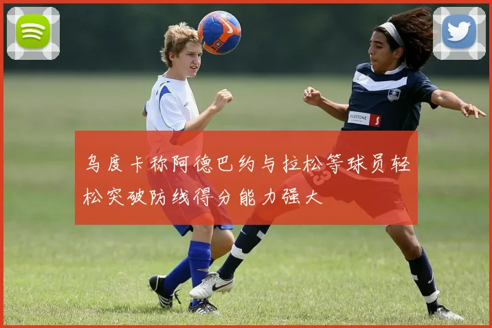 乌度卡称阿德巴约与拉松等球员轻松突破防线得分能力强大