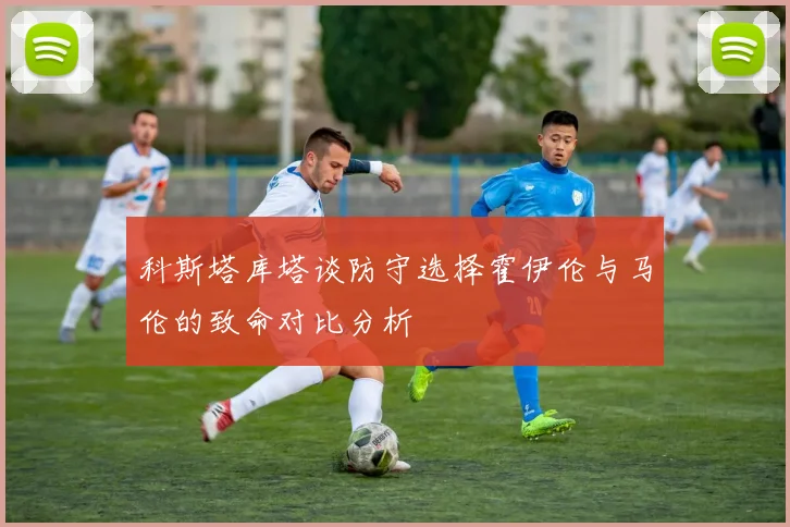 科斯塔库塔谈防守选择霍伊伦与马伦的致命对比分析