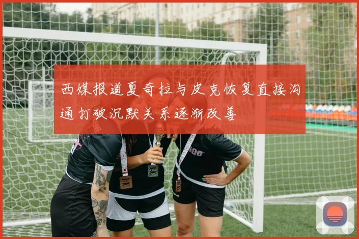 西媒报道夏奇拉与皮克恢复直接沟通打破沉默关系逐渐改善