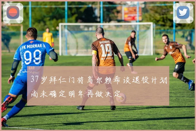 37岁拜仁门将乌尔赖希谈退役计划尚未确定明年再做决定