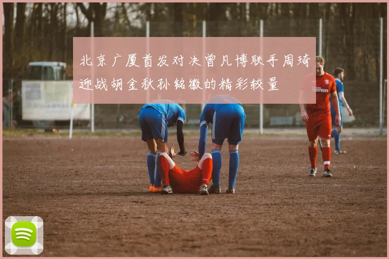 北京广厦首发对决曾凡博联手周琦迎战胡金秋孙铭徽的精彩较量