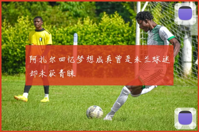 阿扎尔回忆梦想成真曾是米兰球迷却未获青睐