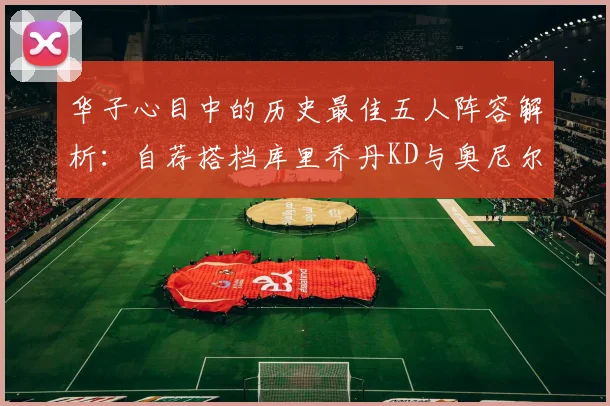 华子心目中的历史最佳五人阵容解析：自荐搭档库里乔丹KD与奥尼尔共襄盛举