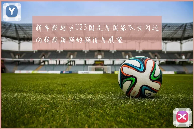 新年新起点U23国足与国家队共同迈向崭新周期的期待与展望