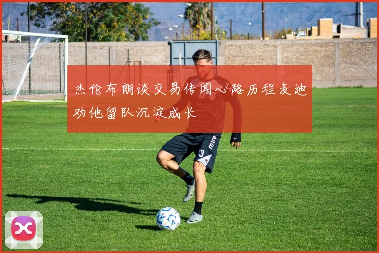 杰伦布朗谈交易传闻心路历程麦迪劝他留队沉淀成长